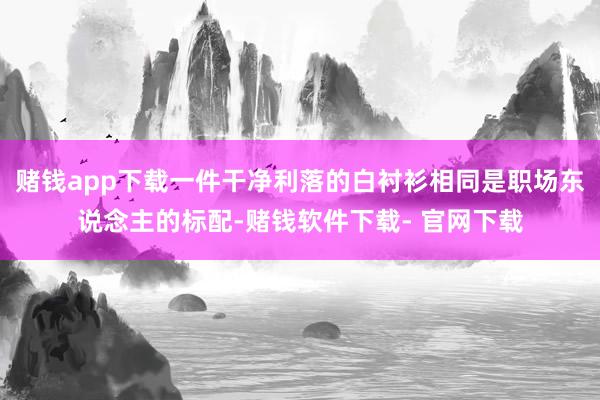 赌钱app下载一件干净利落的白衬衫相同是职场东说念主的标配-赌钱软件下载- 官网下载