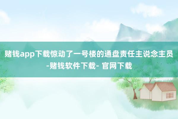 赌钱app下载惊动了一号楼的通盘责任主说念主员-赌钱软件下载- 官网下载