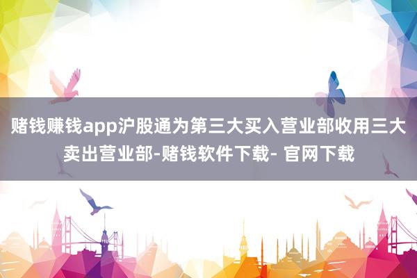 赌钱赚钱app沪股通为第三大买入营业部收用三大卖出营业部-赌钱软件下载- 官网下载