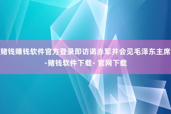 赌钱赚钱软件官方登录即访谒赤军并会见毛泽东主席-赌钱软件下载- 官网下载
