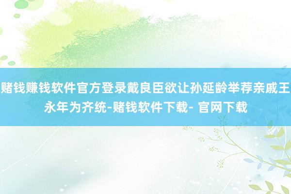 赌钱赚钱软件官方登录戴良臣欲让孙延龄举荐亲戚王永年为齐统-赌钱软件下载- 官网下载