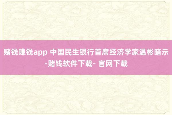 赌钱赚钱app 中国民生银行首席经济学家温彬暗示-赌钱软件下载- 官网下载
