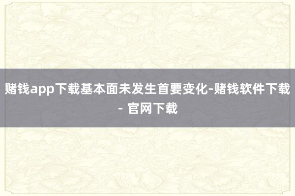 赌钱app下载基本面未发生首要变化-赌钱软件下载- 官网下载