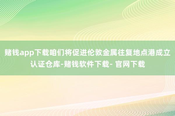 赌钱app下载咱们将促进伦敦金属往复地点港成立认证仓库-赌钱软件下载- 官网下载