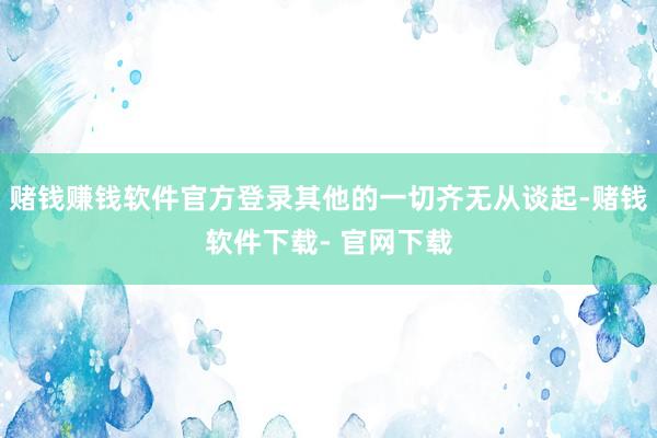 赌钱赚钱软件官方登录其他的一切齐无从谈起-赌钱软件下载- 官网下载