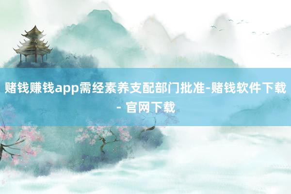 赌钱赚钱app需经素养支配部门批准-赌钱软件下载- 官网下载