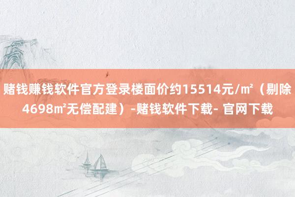 赌钱赚钱软件官方登录楼面价约15514元/㎡（剔除4698㎡无偿配建）-赌钱软件下载- 官网下载