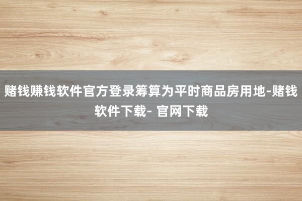 赌钱赚钱软件官方登录筹算为平时商品房用地-赌钱软件下载- 官网下载