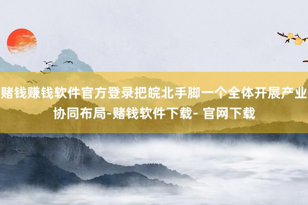 赌钱赚钱软件官方登录把皖北手脚一个全体开展产业协同布局-赌钱软件下载- 官网下载