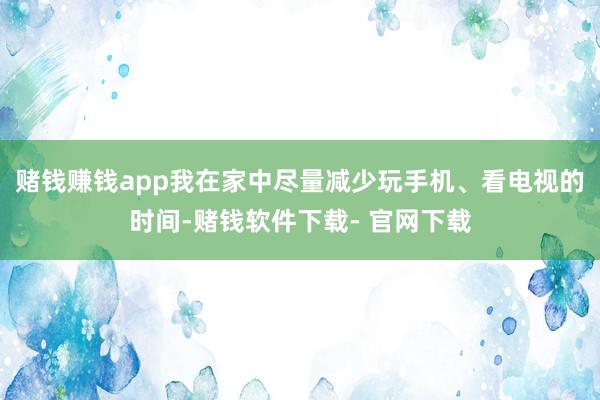 赌钱赚钱app我在家中尽量减少玩手机、看电视的时间-赌钱软件下载- 官网下载