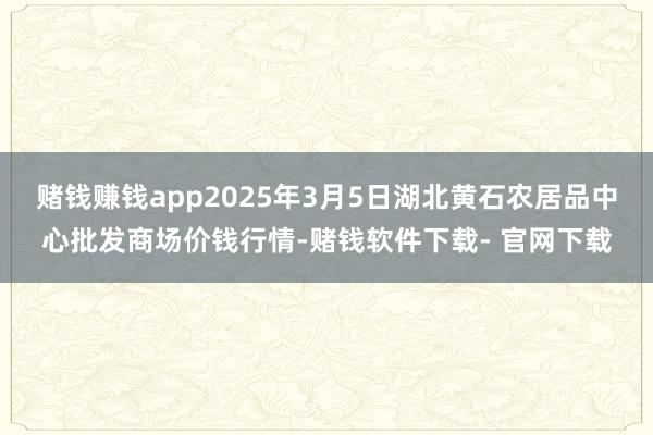 赌钱赚钱app2025年3月5日湖北黄石农居品中心批发商场价钱行情-赌钱软件下载- 官网下载