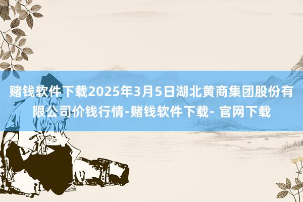 赌钱软件下载2025年3月5日湖北黄商集团股份有限公司价钱行情-赌钱软件下载- 官网下载