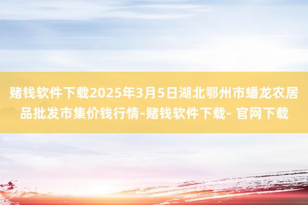 赌钱软件下载2025年3月5日湖北鄂州市蟠龙农居品批发市集价钱行情-赌钱软件下载- 官网下载