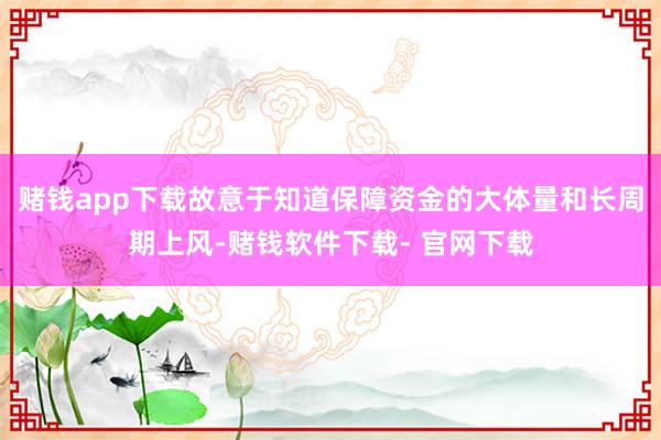 赌钱app下载故意于知道保障资金的大体量和长周期上风-赌钱软件下载- 官网下载
