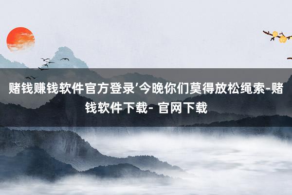 赌钱赚钱软件官方登录’今晚你们莫得放松绳索-赌钱软件下载- 官网下载