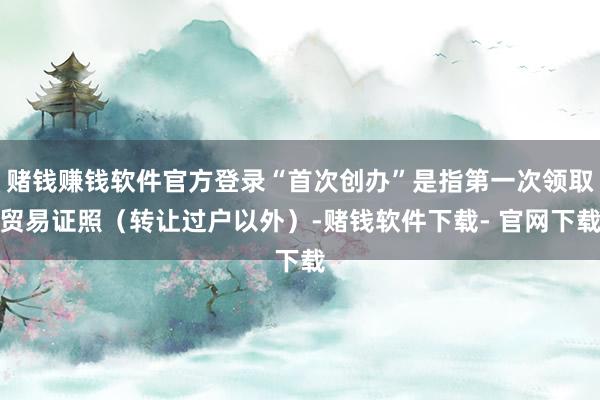 赌钱赚钱软件官方登录“首次创办”是指第一次领取贸易证照（转让过户以外）-赌钱软件下载- 官网下载
