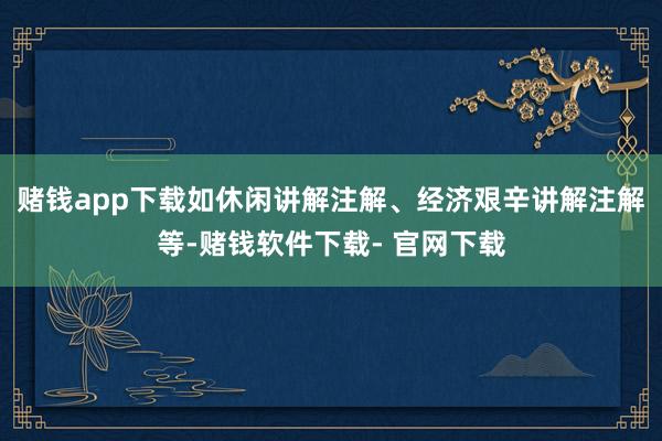赌钱app下载如休闲讲解注解、经济艰辛讲解注解等-赌钱软件下载- 官网下载