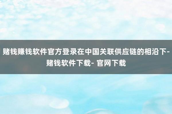 赌钱赚钱软件官方登录在中国关联供应链的相沿下-赌钱软件下载- 官网下载