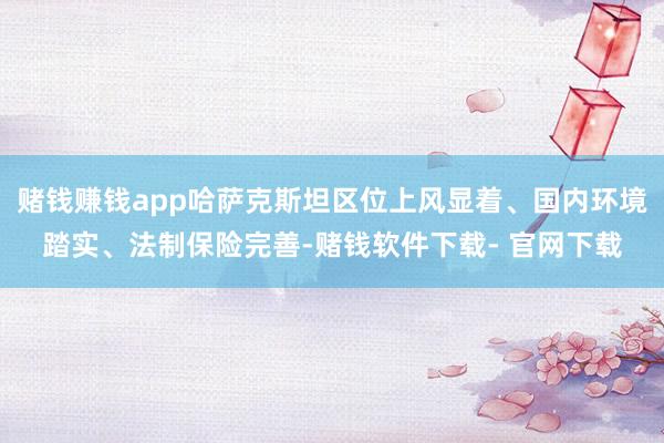 赌钱赚钱app哈萨克斯坦区位上风显着、国内环境踏实、法制保险完善-赌钱软件下载- 官网下载