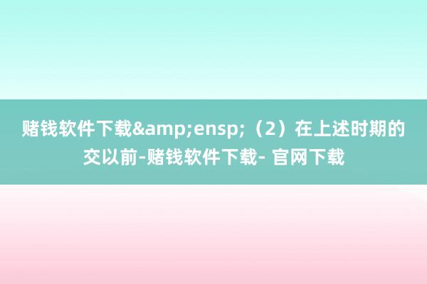 赌钱软件下载&ensp;（2）在上述时期的交以前-赌钱软件下载- 官网下载