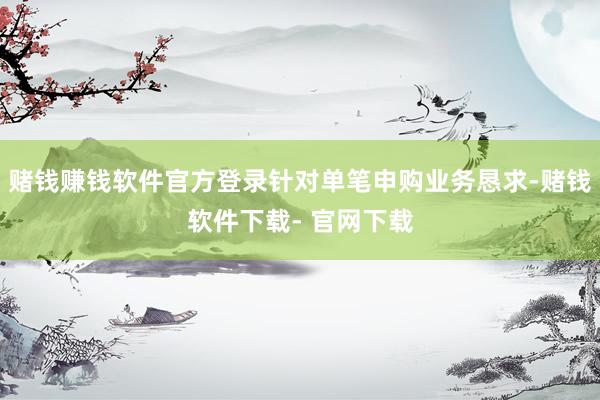 赌钱赚钱软件官方登录针对单笔申购业务恳求-赌钱软件下载- 官网下载