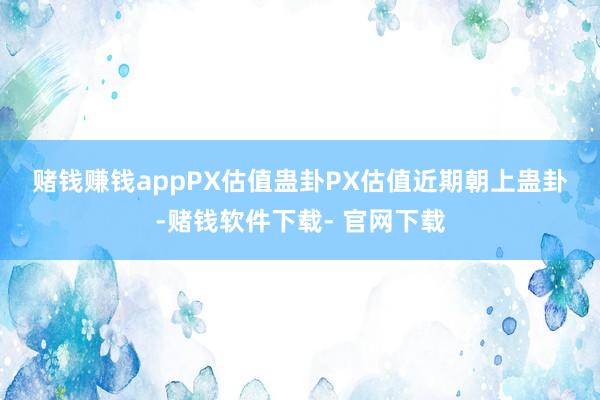 赌钱赚钱app　　PX估值蛊卦　　PX估值近期朝上蛊卦-赌钱软件下载- 官网下载