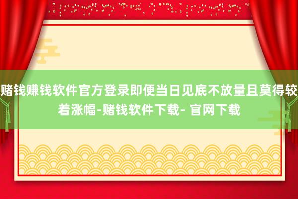 赌钱赚钱软件官方登录即便当日见底不放量且莫得较着涨幅-赌钱软件下载- 官网下载