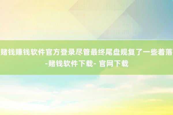 赌钱赚钱软件官方登录尽管最终尾盘规复了一些着落-赌钱软件下载- 官网下载