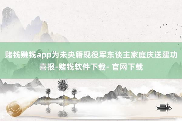 赌钱赚钱app为未央籍现役军东谈主家庭庆送建功喜报-赌钱软件下载- 官网下载