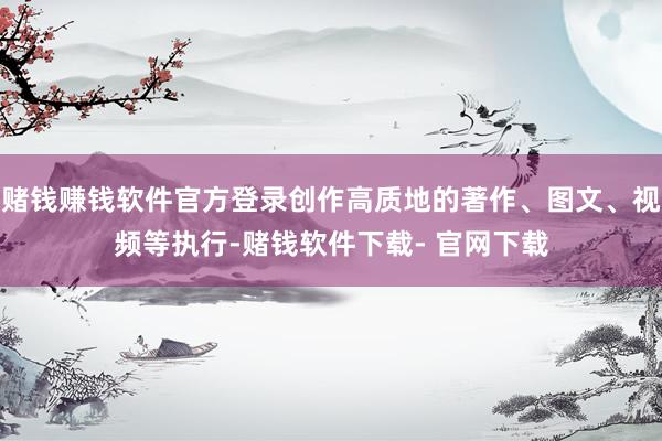赌钱赚钱软件官方登录创作高质地的著作、图文、视频等执行-赌钱软件下载- 官网下载