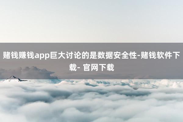 赌钱赚钱app巨大讨论的是数据安全性-赌钱软件下载- 官网下载