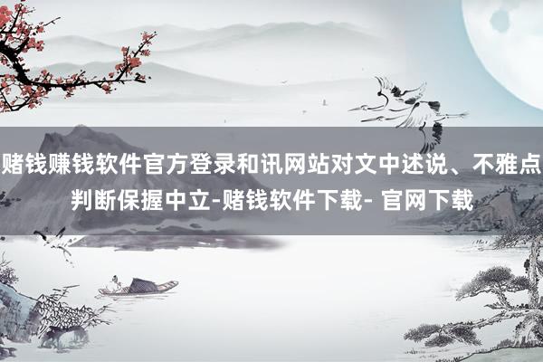 赌钱赚钱软件官方登录和讯网站对文中述说、不雅点判断保握中立-赌钱软件下载- 官网下载