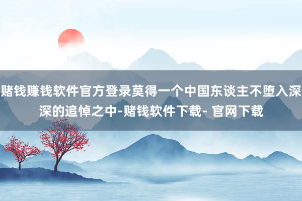 赌钱赚钱软件官方登录莫得一个中国东谈主不堕入深深的追悼之中-赌钱软件下载- 官网下载