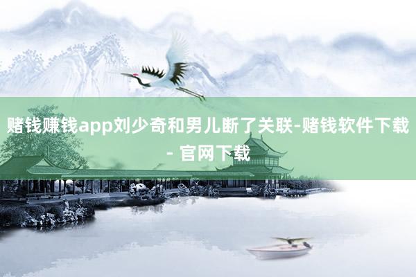 赌钱赚钱app刘少奇和男儿断了关联-赌钱软件下载- 官网下载