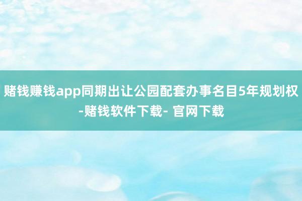 赌钱赚钱app同期出让公园配套办事名目5年规划权-赌钱软件下载- 官网下载