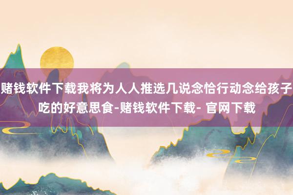 赌钱软件下载我将为人人推选几说念恰行动念给孩子吃的好意思食-赌钱软件下载- 官网下载