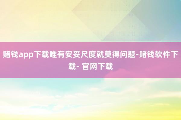 赌钱app下载唯有安妥尺度就莫得问题-赌钱软件下载- 官网下载