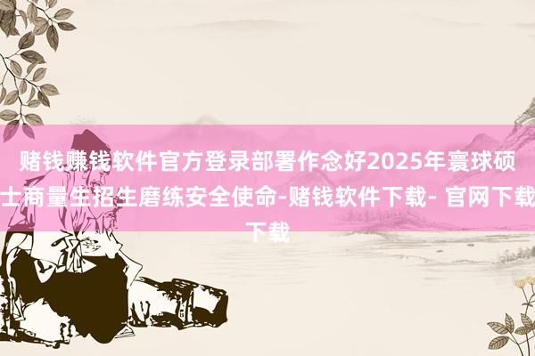 赌钱赚钱软件官方登录部署作念好2025年寰球硕士商量生招生磨练安全使命-赌钱软件下载- 官网下载