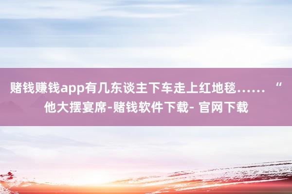 赌钱赚钱app有几东谈主下车走上红地毯……  “他大摆宴席-赌钱软件下载- 官网下载