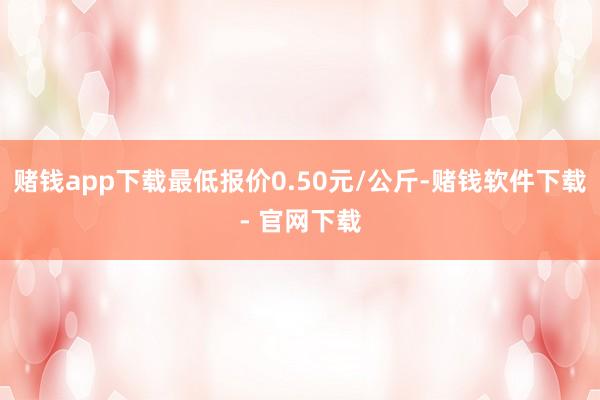 赌钱app下载最低报价0.50元/公斤-赌钱软件下载- 官网下载