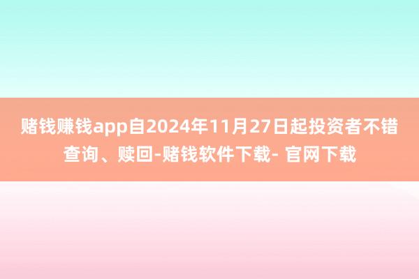 赌钱赚钱app自2024年11月27日起投资者不错查询、赎回-赌钱软件下载- 官网下载