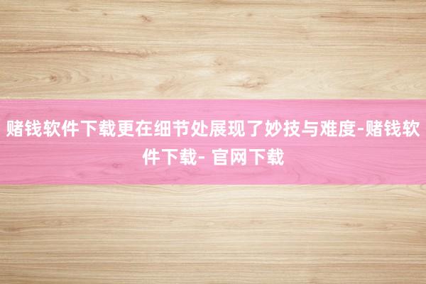 赌钱软件下载更在细节处展现了妙技与难度-赌钱软件下载- 官网下载
