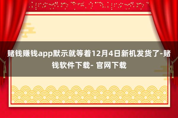 赌钱赚钱app默示就等着12月4日新机发货了-赌钱软件下载- 官网下载