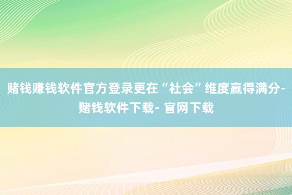 赌钱赚钱软件官方登录更在“社会”维度赢得满分-赌钱软件下载- 官网下载
