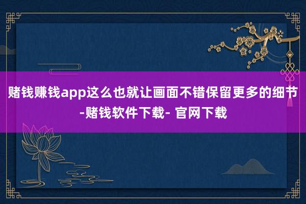 赌钱赚钱app这么也就让画面不错保留更多的细节-赌钱软件下载- 官网下载