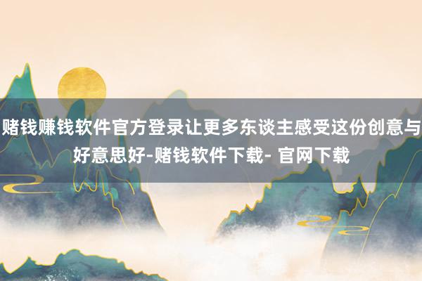 赌钱赚钱软件官方登录让更多东谈主感受这份创意与好意思好-赌钱软件下载- 官网下载