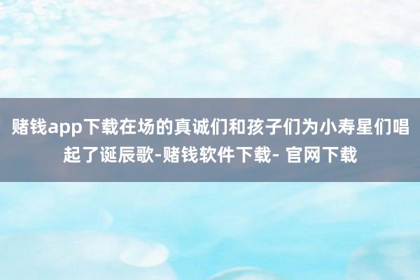 赌钱app下载在场的真诚们和孩子们为小寿星们唱起了诞辰歌-赌钱软件下载- 官网下载