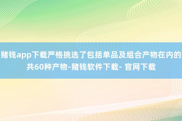 赌钱app下载严格挑选了包括单品及组合产物在内的共60种产物-赌钱软件下载- 官网下载