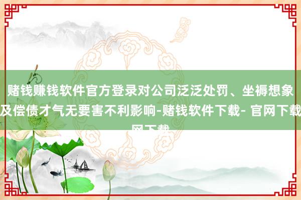 赌钱赚钱软件官方登录对公司泛泛处罚、坐褥想象及偿债才气无要害不利影响-赌钱软件下载- 官网下载