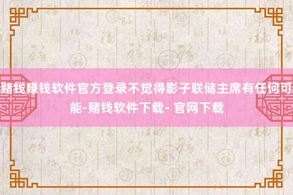 赌钱赚钱软件官方登录不觉得影子联储主席有任何可能-赌钱软件下载- 官网下载